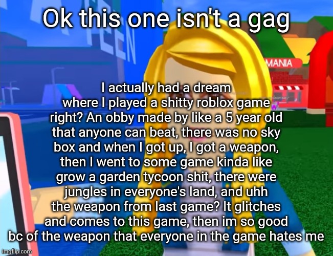 e.g. X all the Y | I actually had a dream where I played a shitty roblox game right? An obby made by like a 5 year old that anyone can beat, there was no sky box and when I got up, I got a weapon, then I went to some game kinda like grow a garden tycoon shit, there were jungles in everyone's land, and uhh the weapon from last game? It glitches and comes to this game, then im so good bc of the weapon that everyone in the game hates me; Ok this one isn't a gag | image tagged in e g x all the y | made w/ Imgflip meme maker