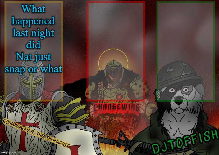 The Fist of Konshu, DJTO, and Conanjaguar shared template | What happened last night did Nat just snap or what | image tagged in the fist of konshu djto and conanjaguar shared template | made w/ Imgflip meme maker