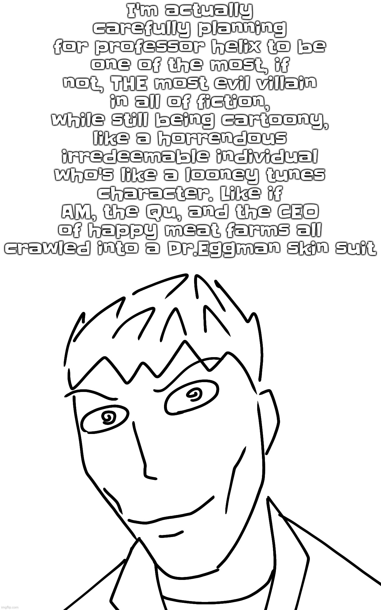 In other words, I mean a genetic mutilation ahh blud and a total "typa guy to dig out of jail with a spork" | I'm actually carefully planning for professor helix to be one of the most, if not, THE most evil villain in all of fiction, while still being cartoony, like a horrendous irredeemable individual who's like a looney tunes character. Like if AM, the Qu, and the CEO of happy meat farms all crawled into a Dr.Eggman skin suit | made w/ Imgflip meme maker