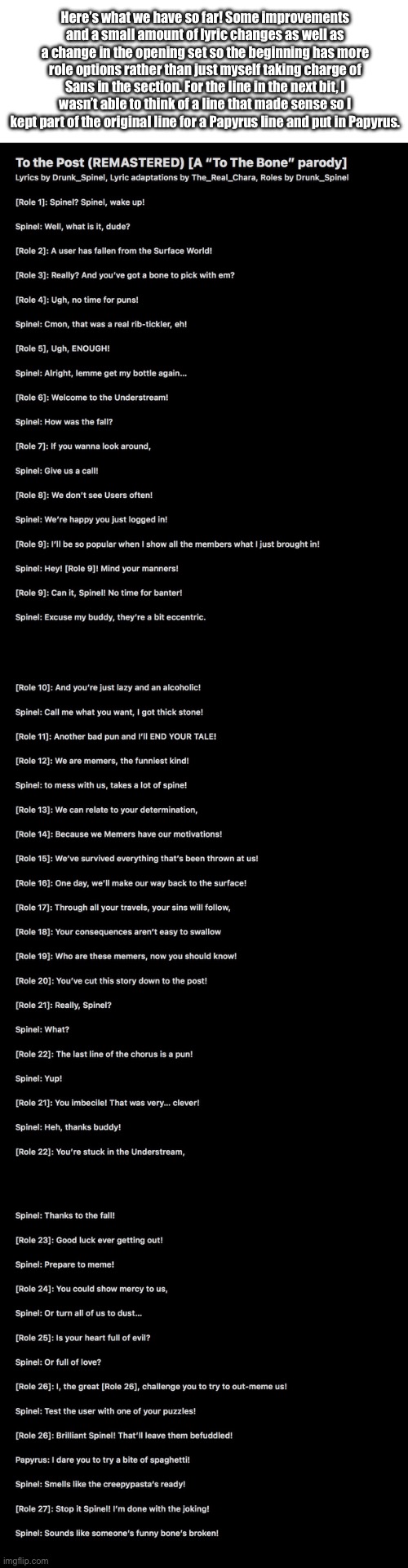 Day 2 of Lyrics (noticeable changes and new lines added) | Here’s what we have so far! Some improvements and a small amount of lyric changes as well as a change in the opening set so the beginning has more role options rather than just myself taking charge of Sans in the section. For the line in the next bit, I wasn’t able to think of a line that made sense so I kept part of the original line for a Papyrus line and put in Papyrus. | image tagged in to the bone,to the post | made w/ Imgflip meme maker