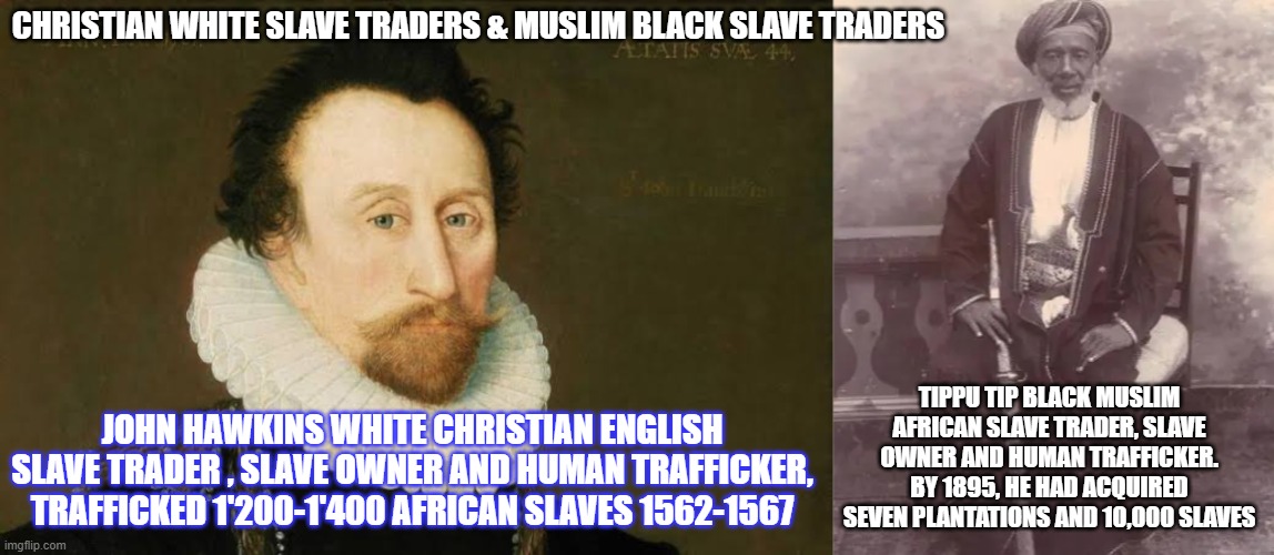 christian and muslim slave traders | CHRISTIAN WHITE SLAVE TRADERS & MUSLIM BLACK SLAVE TRADERS; TIPPU TIP BLACK MUSLIM AFRICAN SLAVE TRADER, SLAVE OWNER AND HUMAN TRAFFICKER. BY 1895, HE HAD ACQUIRED SEVEN PLANTATIONS AND 10,000 SLAVES; JOHN HAWKINS WHITE CHRISTIAN ENGLISH SLAVE TRADER , SLAVE OWNER AND HUMAN TRAFFICKER, TRAFFICKED 1'200-1'400 AFRICAN SLAVES 1562-1567 | image tagged in muslim,islam,catholic,christian | made w/ Imgflip meme maker