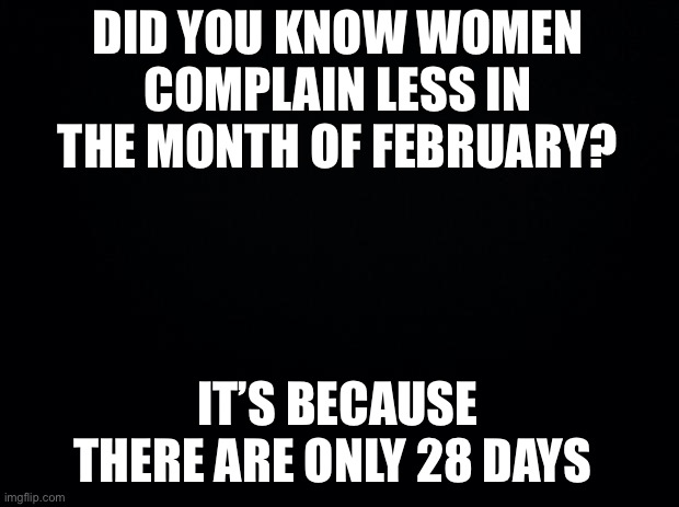 Black background | DID YOU KNOW WOMEN COMPLAIN LESS IN THE MONTH OF FEBRUARY? IT’S BECAUSE THERE ARE ONLY 28 DAYS | image tagged in funny memes | made w/ Imgflip meme maker