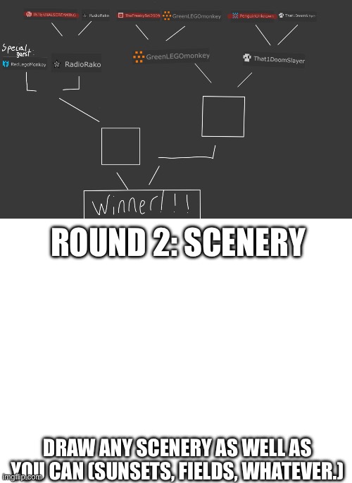 Special Guest / Brackets and round 2, more info in comments | ROUND 2: SCENERY; DRAW ANY SCENERY AS WELL AS YOU CAN (SUNSETS, FIELDS, WHATEVER.) | image tagged in blank white template,drawing,comp | made w/ Imgflip meme maker