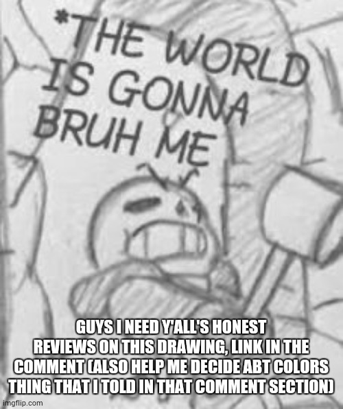 https://imgflip.com/i/a0mgs6 | GUYS I NEED Y'ALL'S HONEST REVIEWS ON THIS DRAWING, LINK IN THE COMMENT (ALSO HELP ME DECIDE ABT COLORS THING THAT I TOLD IN THAT COMMENT SECTION) | image tagged in epic sans the world is gonna bruh me | made w/ Imgflip meme maker
