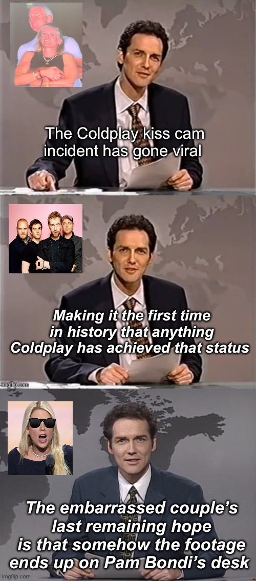 The last hope | The Coldplay kiss cam incident has gone viral; Making it the first time in history that anything Coldplay has achieved that status; The embarrassed couple’s last remaining hope is that somehow the footage ends up on Pam Bondi’s desk | image tagged in weekend update with norm,norm mcdonald,politics lol,memes | made w/ Imgflip meme maker