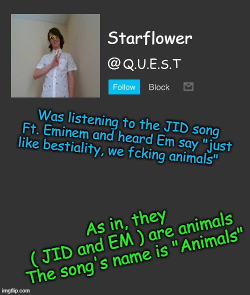 lolll | Was listening to the JID song Ft. Eminem and heard Em say "just like bestiality, we fcking animals"; As in, they 
( JID and EM ) are animals

The song's name is "Animals" | image tagged in starflower quest template | made w/ Imgflip meme maker