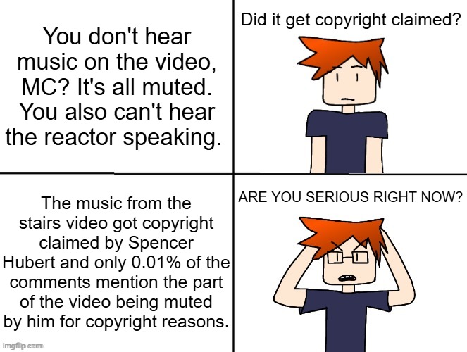 MC reading the comments after noticing a sound cut on a video he's watching and not noticing that 0.01% have copyright in them. | You don't hear music on the video, MC? It's all muted. You also can't hear the reactor speaking. Did it get copyright claimed? The music from the stairs video got copyright claimed by Spencer Hubert and only 0.01% of the comments mention the part of the video being muted by him for copyright reasons. ARE YOU SERIOUS RIGHT NOW? | image tagged in mc with and without glasses,copyright,moscovio may,spencer hubert,comments,urvideo | made w/ Imgflip meme maker