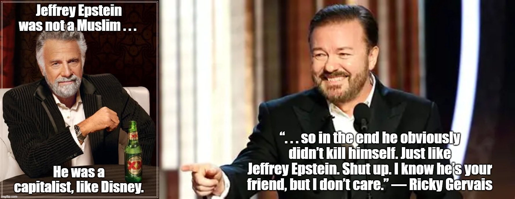 Jeffrey Epstein did not kill himself . . . a government did . . . | Jeffrey Epstein was not a Muslim . . . “. . . so in the end he obviously didn’t kill himself. Just like Jeffrey Epstein. Shut up. I know he’s your friend, but I don’t care.” — Ricky Gervais; He was a capitalist, like Disney. | image tagged in memes,the most interesting man in the world,ricky gervais,israel,disney,capitalism | made w/ Imgflip meme maker