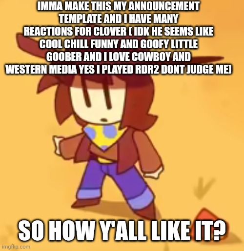 clueless | IMMA MAKE THIS MY ANNOUNCEMENT TEMPLATE AND I HAVE MANY REACTIONS FOR CLOVER ( IDK HE SEEMS LIKE COOL CHILL FUNNY AND GOOFY LITTLE GOOBER AND I LOVE COWBOY AND WESTERN MEDIA YES I PLAYED RDR2 DONT JUDGE ME); SO HOW Y'ALL LIKE IT? | image tagged in clueless | made w/ Imgflip meme maker