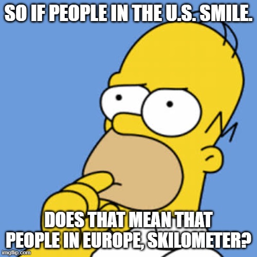deep thoughts | SO IF PEOPLE IN THE U.S. SMILE. DOES THAT MEAN THAT PEOPLE IN EUROPE, SKILOMETER? | image tagged in homer pondering | made w/ Imgflip meme maker