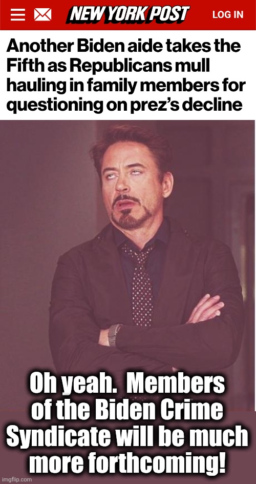 Has anyone actually thought of investigating their rampant corruption?! | Oh yeah.  Members of the Biden Crime Syndicate will be much
more forthcoming! | image tagged in memes,face you make robert downey jr,biden crime syndicate,joe biden,democrats,corruption | made w/ Imgflip meme maker
