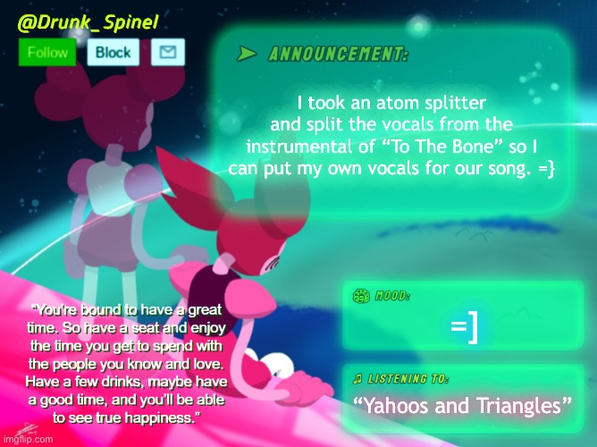 =] | I took an atom splitter and split the vocals from the instrumental of “To The Bone” so I can put my own vocals for our song. =}; =]; “Yahoos and Triangles” | made w/ Imgflip meme maker