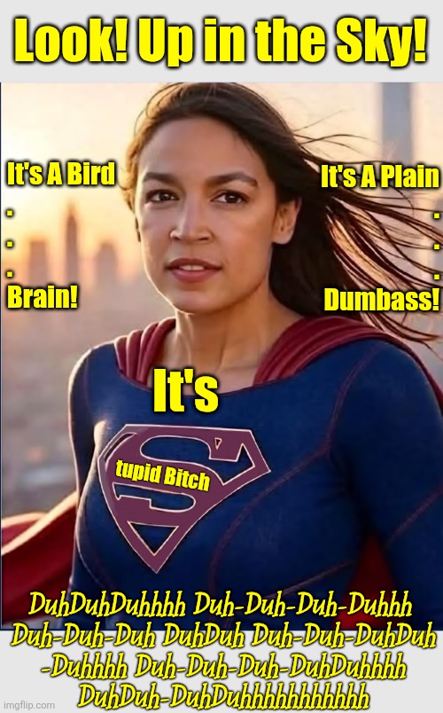 Look! Up in the Sky! It's A Bird
.
.
.

Brain! It's A Plain
.
.
.

Dumbass! It's; tupid Bitch; DuhDuhDuhhhh Duh-Duh-Duh-Duhhh 
Duh-Duh-Duh DuhDuh Duh-Duh-DuhDuh
-Duhhhh Duh-Duh-Duh-DuhDuhhhh
DuhDuh-DuhDuhhhhhhhhhhh | image tagged in aoc,stupid,superhero,superman,political meme | made w/ Imgflip meme maker