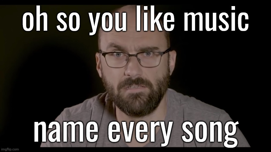 OR IS IT?! | oh so you like music; name every song | image tagged in or is it | made w/ Imgflip meme maker