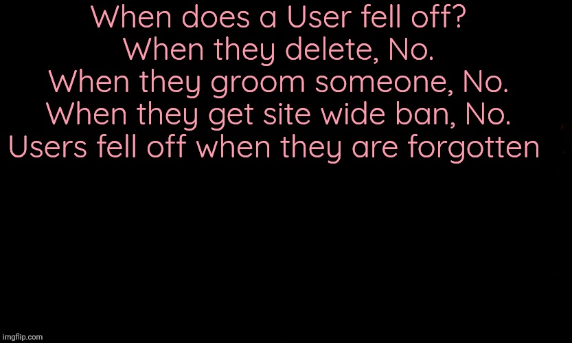 Day 1 of quoting one piece in Msmg terms | When does a User fell off?
When they delete, No.
When they groom someone, No.
When they get site wide ban, No.
Users fell off when they are forgotten | image tagged in the blue | made w/ Imgflip meme maker