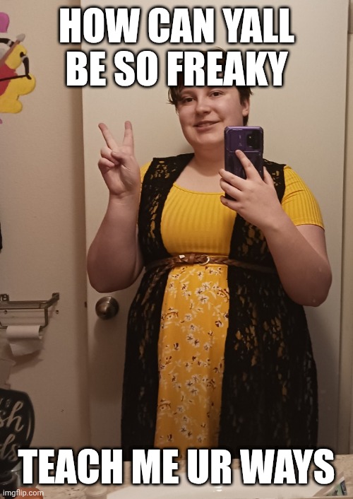 I WANNA BE A COOL KID TOO- | HOW CAN YALL BE SO FREAKY; TEACH ME UR WAYS | image tagged in mother_alicia | made w/ Imgflip meme maker