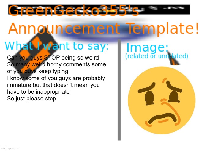Sorry but | Can you guys STOP being so weird
So many weird horny comments some 
of you guys keep typing
I know some of you guys are probably
immature but that doesn’t mean you 
have to be inappropriate 

So just please stop | image tagged in greengecko355announcement temp,not ragebait,smiley face,disturbed,you should be able to put more than six tags on an image,bruh | made w/ Imgflip meme maker