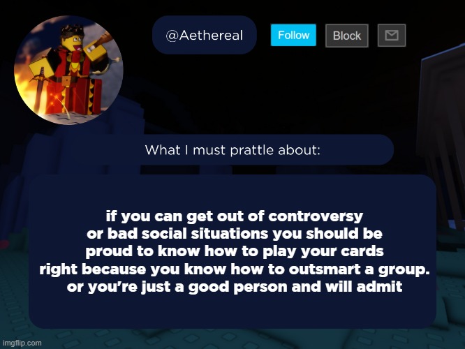 aethereal's forsaken template | if you can get out of controversy or bad social situations you should be proud to know how to play your cards right because you know how to outsmart a group.
or you're just a good person and will admit | image tagged in aethereal's forsaken template | made w/ Imgflip meme maker