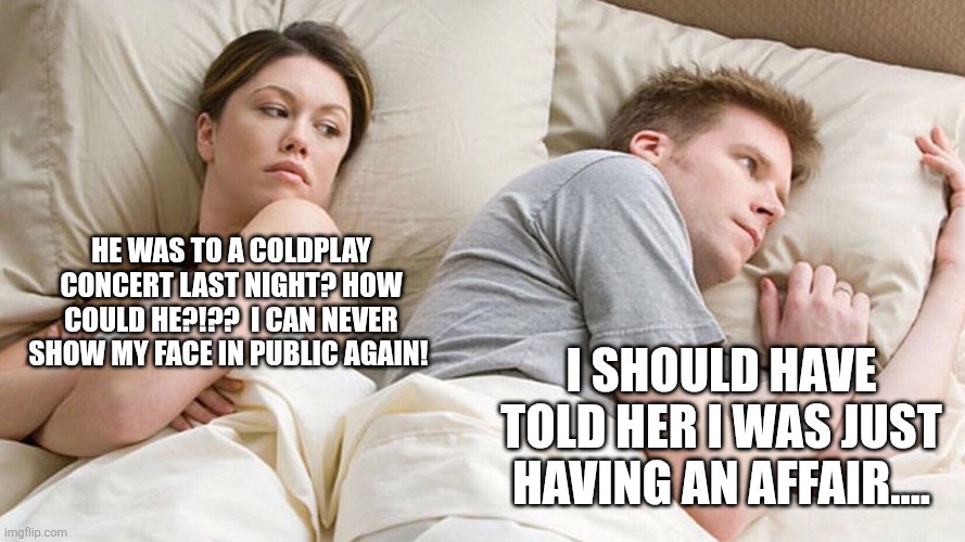 Coldplay is more shameful than an affair | HE WAS TO A COLDPLAY CONCERT LAST NIGHT? HOW COULD HE?!??  I CAN NEVER SHOW MY FACE IN PUBLIC AGAIN! I SHOULD HAVE TOLD HER I WAS JUST HAVING AN AFFAIR.... | image tagged in couple in bed,coldplay,affair,affair less shameful than coldplay | made w/ Imgflip meme maker