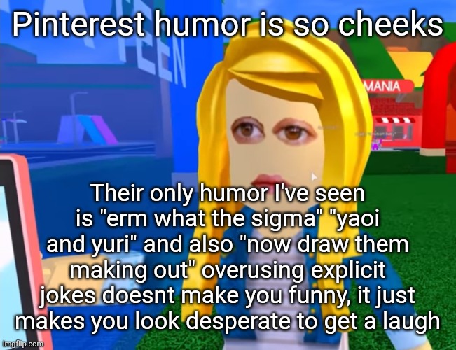 Explicit jokes are sometimes funny but not when its the only one in stock | Pinterest humor is so cheeks; Their only humor I've seen is "erm what the sigma" "yaoi and yuri" and also "now draw them making out" overusing explicit jokes doesnt make you funny, it just makes you look desperate to get a laugh | image tagged in e g x all the y | made w/ Imgflip meme maker