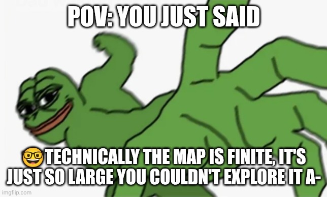 pepe punch | POV: YOU JUST SAID; 🤓TECHNICALLY THE MAP IS FINITE, IT'S JUST SO LARGE YOU COULDN'T EXPLORE IT A- | image tagged in pepe punch | made w/ Imgflip meme maker