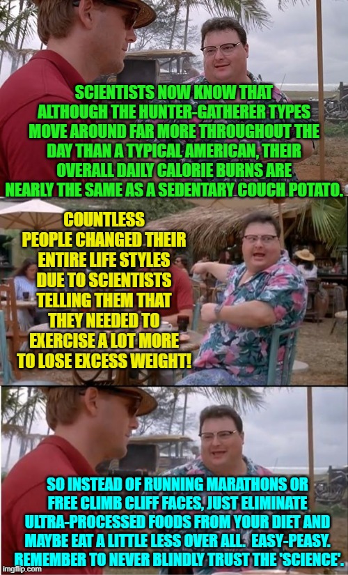 But we never EVER get any apologies from scientists or the medical communities | SCIENTISTS NOW KNOW THAT ALTHOUGH THE HUNTER-GATHERER TYPES MOVE AROUND FAR MORE THROUGHOUT THE DAY THAN A TYPICAL AMERICAN, THEIR OVERALL DAILY CALORIE BURNS ARE NEARLY THE SAME AS A SEDENTARY COUCH POTATO. COUNTLESS PEOPLE CHANGED THEIR ENTIRE LIFE STYLES DUE TO SCIENTISTS TELLING THEM THAT THEY NEEDED TO EXERCISE A LOT MORE TO LOSE EXCESS WEIGHT! SO INSTEAD OF RUNNING MARATHONS OR FREE CLIMB CLIFF FACES, JUST ELIMINATE ULTRA-PROCESSED FOODS FROM YOUR DIET AND MAYBE EAT A LITTLE LESS OVER ALL.  EASY-PEASY.  REMEMBER TO NEVER BLINDLY TRUST THE 'SCIENCE'. | image tagged in see nobody cares | made w/ Imgflip meme maker