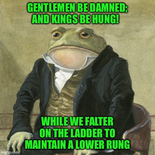 Gentlemen, it is with great pleasure to inform you that | GENTLEMEN BE DAMNED; AND KINGS BE HUNG! WHILE WE FALTER ON THE LADDER TO MAINTAIN A LOWER RUNG | image tagged in gentlemen it is with great pleasure to inform you that | made w/ Imgflip meme maker
