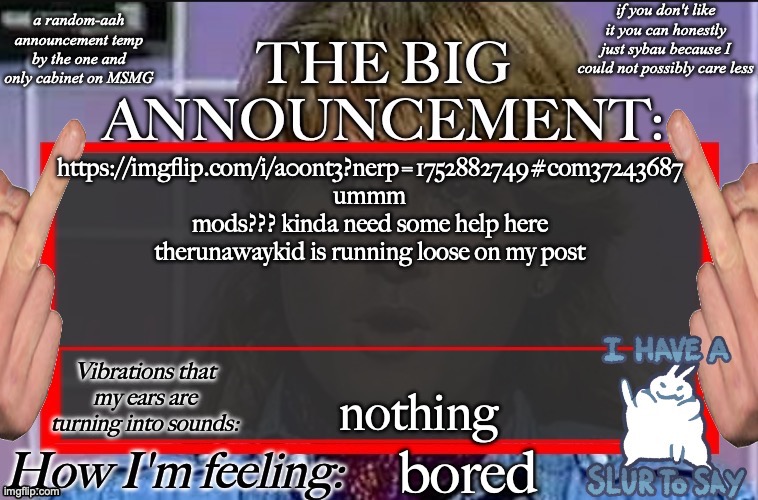 Shadow's new and lame-ass announcement temp | https://imgflip.com/i/a0ont3?nerp=1752882749#com37243687 ummm mods??? kinda need some help here therunawaykid is running loose on my post; nothing; bored | image tagged in shadow's new and lame-ass announcement temp | made w/ Imgflip meme maker