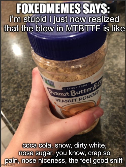 foxedmemes template | i’m stupid i just now realized that the blow in MTBTTF is like; coca cola, snow, dirty white, nose sugar, you know, crap so pain, nose niceness, the feel good sniff | image tagged in foxedmemes template | made w/ Imgflip meme maker