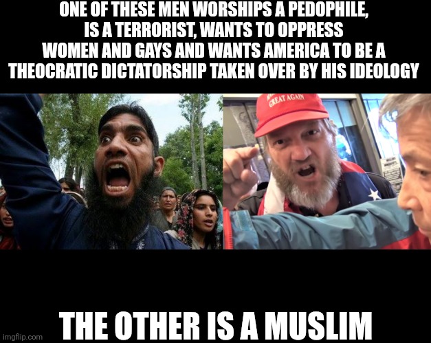 Trump supporters aren't all that different than the Muslims they hate | ONE OF THESE MEN WORSHIPS A PEDOPHILE, IS A TERRORIST, WANTS TO OPPRESS WOMEN AND GAYS AND WANTS AMERICA TO BE A THEOCRATIC DICTATORSHIP TAKEN OVER BY HIS IDEOLOGY; THE OTHER IS A MUSLIM | image tagged in angry trump supporter,angry muslim,islam,conservatives,trump supporters,republicans | made w/ Imgflip meme maker