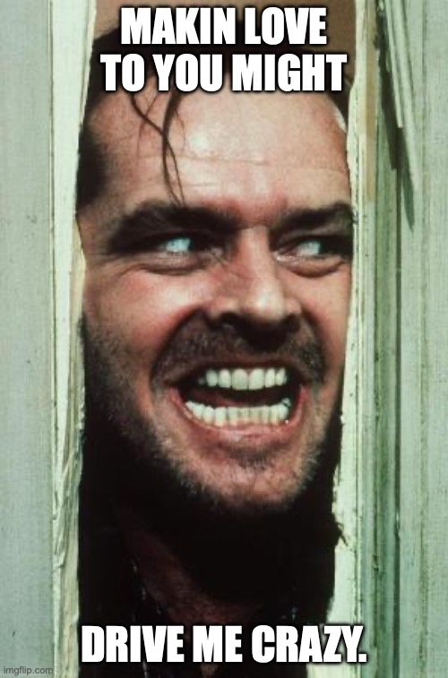 Here's Johnny | MAKIN LOVE TO YOU MIGHT; DRIVE ME CRAZY. | image tagged in memes,here's johnny | made w/ Imgflip meme maker