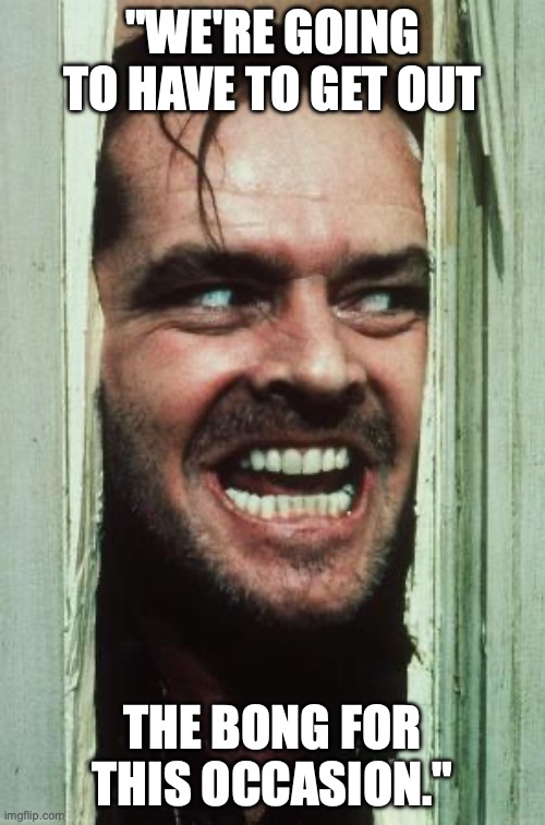 Here's Johnny | "WE'RE GOING TO HAVE TO GET OUT; THE BONG FOR THIS OCCASION." | image tagged in memes,here's johnny | made w/ Imgflip meme maker