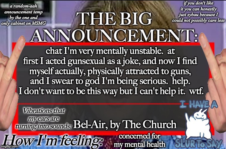 Shadow's new and lame-ass announcement temp | chat I'm very mentally unstable.  at first I acted gunsexual as a joke, and now I find myself actually, physically attracted to guns, and I swear to god I'm being serious.  help.  I don't want to be this way but I can't help it.  wtf. Bel-Air, by The Church; concerned for my mental health | image tagged in shadow's new and lame-ass announcement temp | made w/ Imgflip meme maker