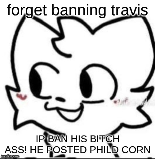 boykisser | forget banning travis; IP BAN HIS BITCH ASS! HE POSTED PHILD CORN | image tagged in boykisser | made w/ Imgflip meme maker