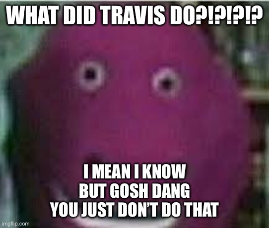 Ignore what I said earlier about you guys being horny, this needs to stop | WHAT DID TRAVIS DO?!?!?!? I MEAN I KNOW
BUT GOSH DANG
YOU JUST DON’T DO THAT | image tagged in disturbed barney,but why why would you do that,evil | made w/ Imgflip meme maker