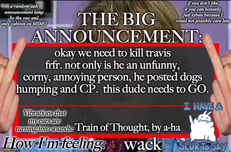 Shadow's new and lame-ass announcement temp | okay we need to kill travis frfr. not only is he an unfunny, corny, annoying person, he posted dogs humping and CP.  this dude needs to GO. Train of Thought, by a-ha; wack | image tagged in shadow's new and lame-ass announcement temp | made w/ Imgflip meme maker