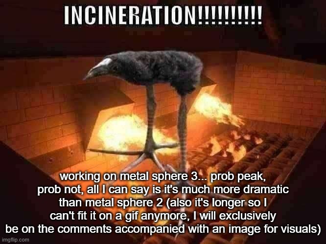 @modbot what do you think? | working on metal sphere 3... prob peak, prob not, all I can say is it's much more dramatic than metal sphere 2 (also it's longer so I can't fit it on a gif anymore, I will exclusively be on the comments accompanied with an image for visuals) | image tagged in incineration | made w/ Imgflip meme maker