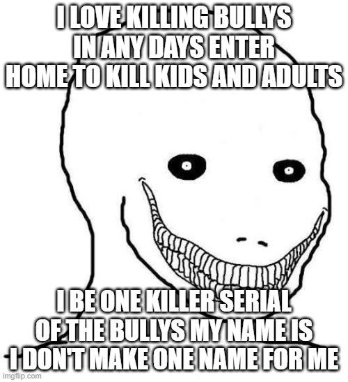 this psycho and creepy kill bully and abusers like bad fathers and bad mothers | I LOVE KILLING BULLYS IN ANY DAYS ENTER HOME TO KILL KIDS AND ADULTS; I BE ONE KILLER SERIAL OF THE BULLYS MY NAME IS I DON'T MAKE ONE NAME FOR ME | image tagged in psycho wojak,serial killer,dangerous,killing,bullies,creepy | made w/ Imgflip meme maker