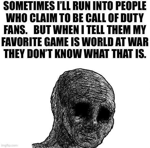sad wojak | SOMETIMES I’LL RUN INTO PEOPLE
WHO CLAIM TO BE CALL OF DUTY
FANS.   BUT WHEN I TELL THEM MY
FAVORITE GAME IS WORLD AT WAR
THEY DON’T KNOW WHAT THAT IS. | image tagged in sad wojak | made w/ Imgflip meme maker