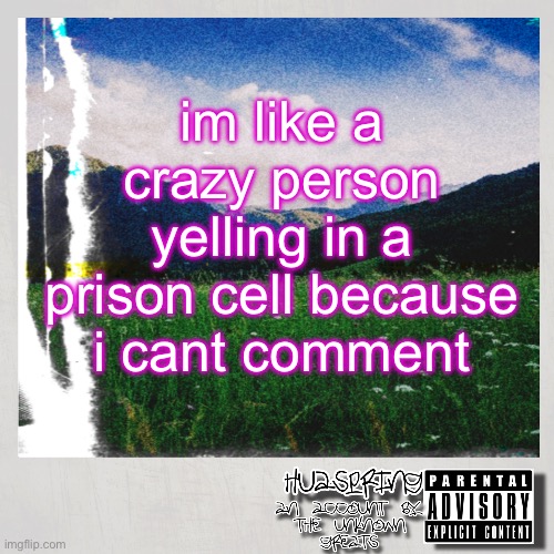 HuaSpring Temp | im like a crazy person yelling in a prison cell because i cant comment | image tagged in huaspring temp | made w/ Imgflip meme maker