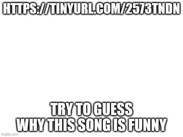HTTPS://TINYURL.COM/2573TNDN; TRY TO GUESS WHY THIS SONG IS FUNNY | made w/ Imgflip meme maker