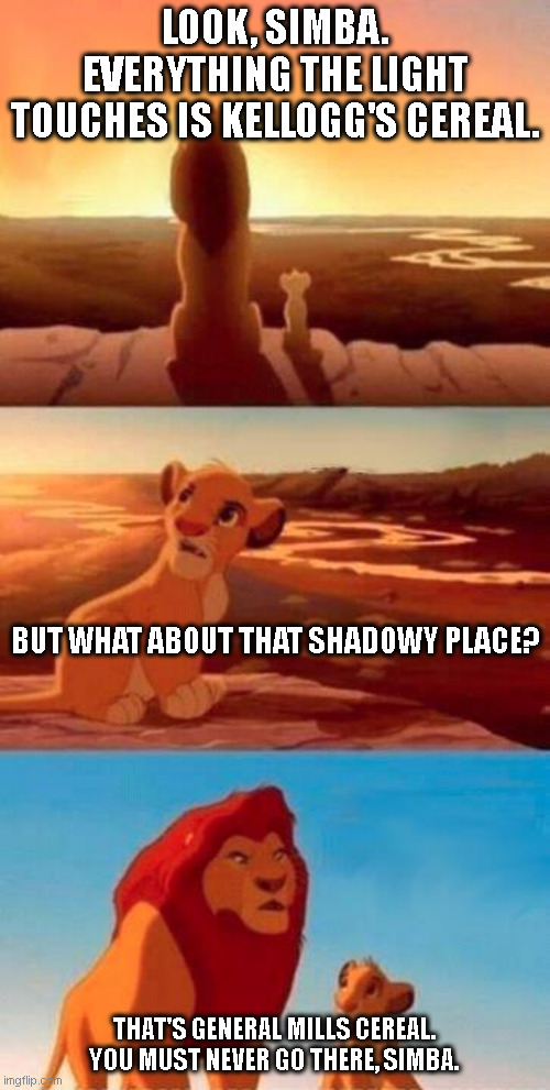 No offense to those who like General Mills cereal. | LOOK, SIMBA. EVERYTHING THE LIGHT TOUCHES IS KELLOGG'S CEREAL. BUT WHAT ABOUT THAT SHADOWY PLACE? THAT'S GENERAL MILLS CEREAL. YOU MUST NEVER GO THERE, SIMBA. | image tagged in lion king | made w/ Imgflip meme maker