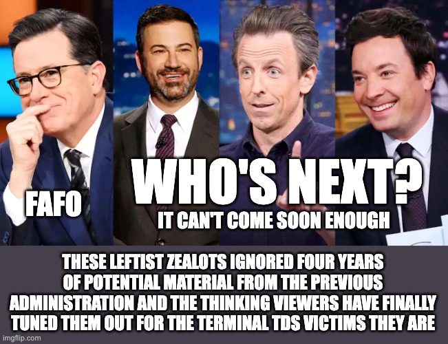 WHO'S NEXT? FAFO; IT CAN'T COME SOON ENOUGH; THESE LEFTIST ZEALOTS IGNORED FOUR YEARS
OF POTENTIAL MATERIAL FROM THE PREVIOUS ADMINISTRATION AND THE THINKING VIEWERS HAVE FINALLY TUNED THEM OUT FOR THE TERMINAL TDS VICTIMS THEY ARE | made w/ Imgflip meme maker