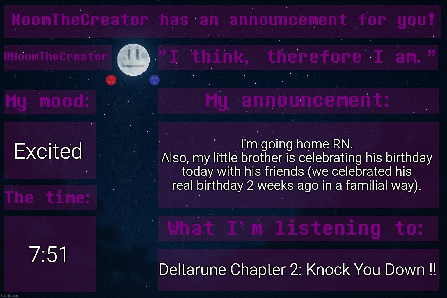 HEY EVERY ! | Excited; I'm going home RN.
Also, my little brother is celebrating his birthday today with his friends (we celebrated his real birthday 2 weeks ago in a familial way). 7:51; Deltarune Chapter 2: Knock You Down !! | image tagged in noomthecreator announcement temp | made w/ Imgflip meme maker