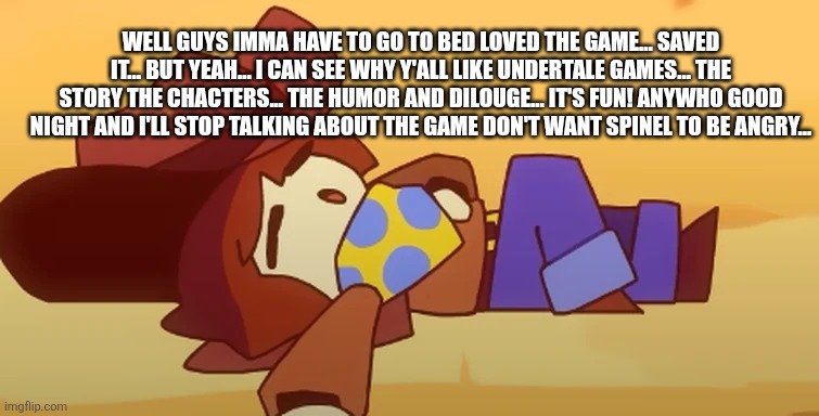 I'm not spoiling or anything but I don't want to make you angry by being jealous spinel... | WELL GUYS IMMA HAVE TO GO TO BED LOVED THE GAME... SAVED IT... BUT YEAH... I CAN SEE WHY Y'ALL LIKE UNDERTALE GAMES... THE STORY THE CHACTERS... THE HUMOR AND DILOUGE... IT'S FUN! ANYWHO GOOD NIGHT AND I'LL STOP TALKING ABOUT THE GAME DON'T WANT SPINEL TO BE ANGRY... | image tagged in eepy,don't -hurt-me-spinel,i-can-se-whu-you-like-undertale-games | made w/ Imgflip meme maker
