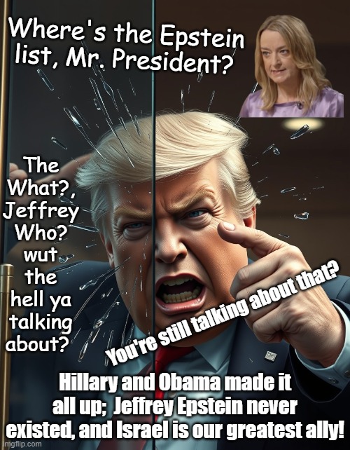 Awake yet? "You’ve been played and the whole government is in on it" | Where's the Epstein list, Mr. President? The What?, Jeffrey Who? wut the hell ya talking about? You're still talking about that? Hillary and Obama made it all up;  Jeffrey Epstein never existed, and Israel is our greatest ally! | image tagged in trump runs into a glass door and pretends he meant to do that,political meme,jeffrey epstein,donald trump,news | made w/ Imgflip meme maker