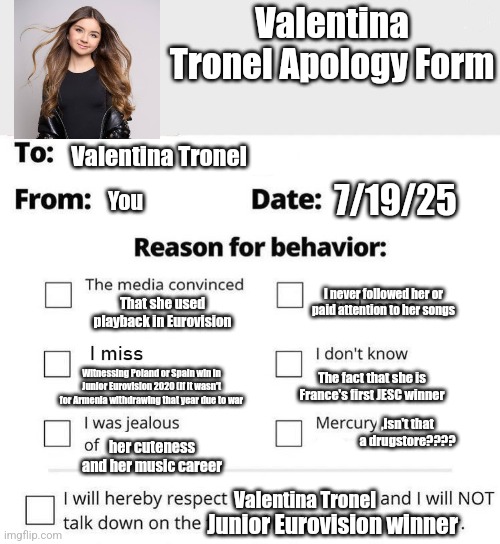 Valentina Tronel Apology Form | Valentina Tronel Apology Form; Valentina Tronel; 7/19/25; You; I never followed her or paid attention to her songs; That she used playback in Eurovision; Witnessing Poland or Spain win in Junior Eurovision 2020 (if it wasn't for Armenia withdrawing that year due to war; The fact that she is France's first JESC winner; ,Isn't that a drugstore???? her cuteness and her music career; Valentina Tronel; Junior Eurovision winner | image tagged in apology form,jesc,eurovision,valentina tronel,singer,france | made w/ Imgflip meme maker