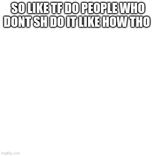 what my brain thinks at five am | SO LIKE TF DO PEOPLE WHO DONT SH DO IT LIKE HOW THO | image tagged in memes,blank transparent square,early thoughts | made w/ Imgflip meme maker