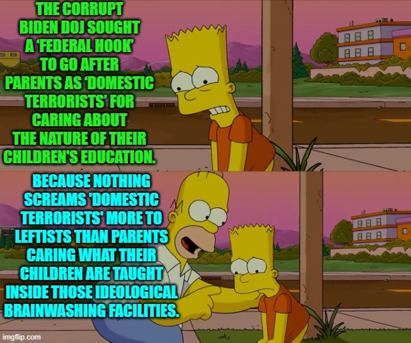 Imagine being upset because leftists tried turning your kids into nation-hating Marxists.s. | THE CORRUPT BIDEN DOJ SOUGHT A ‘FEDERAL HOOK’ TO GO AFTER PARENTS AS ‘DOMESTIC TERRORISTS’ FOR CARING ABOUT THE NATURE OF THEIR CHILDREN'S EDUCATION. BECAUSE NOTHING SCREAMS 'DOMESTIC TERRORISTS' MORE TO LEFTISTS THAN PARENTS CARING WHAT THEIR CHILDREN ARE TAUGHT INSIDE THOSE IDEOLOGICAL BRAINWASHING FACILITIES. | image tagged in homer and bart worst day so far | made w/ Imgflip meme maker