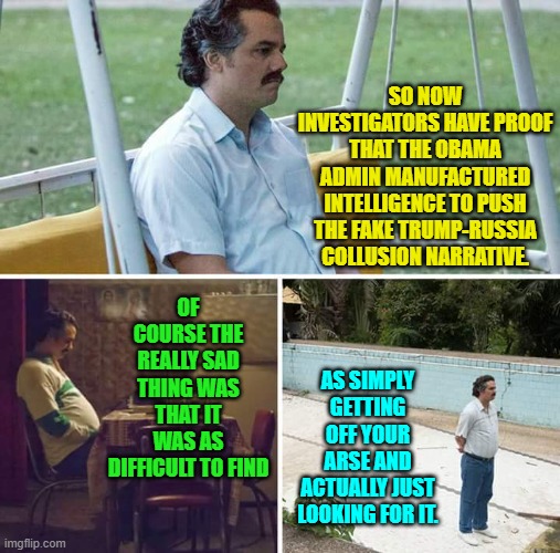 Certainly it was a whole lot easier to 'find' than looking for a set of 'lost' car keys. | SO NOW INVESTIGATORS HAVE PROOF THAT THE OBAMA ADMIN MANUFACTURED INTELLIGENCE TO PUSH THE FAKE TRUMP-RUSSIA COLLUSION NARRATIVE. OF COURSE THE REALLY SAD THING WAS THAT IT WAS AS DIFFICULT TO FIND; AS SIMPLY GETTING OFF YOUR ARSE AND ACTUALLY JUST LOOKING FOR IT. | image tagged in sad pablo escobar | made w/ Imgflip meme maker